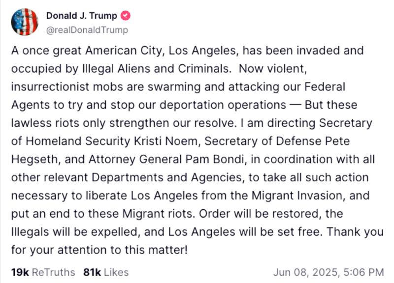 A once great American City, Los Angeles, has been invaded and occupied by Illegal Aliens and Criminals.  Now violent, insurrectionist mobs are swarming and attacking our Federal Agents to try and stop our deportation operations — But these lawless riots only strengthen our resolve. I am directing Secretary of Homeland Security Kristi Noem, Secretary of Defense Pete Hegseth, and Attorney General Pam Bondi, in coordination with all other relevant Departments and Agencies, to take all such action necessary to liberate Los Angeles from the Migrant Invasion, and put an end to these Migrant riots. Order will be restored, the Illegals will be expelled, and Los Angeles will be set free. Thank you for your attention to this matter!