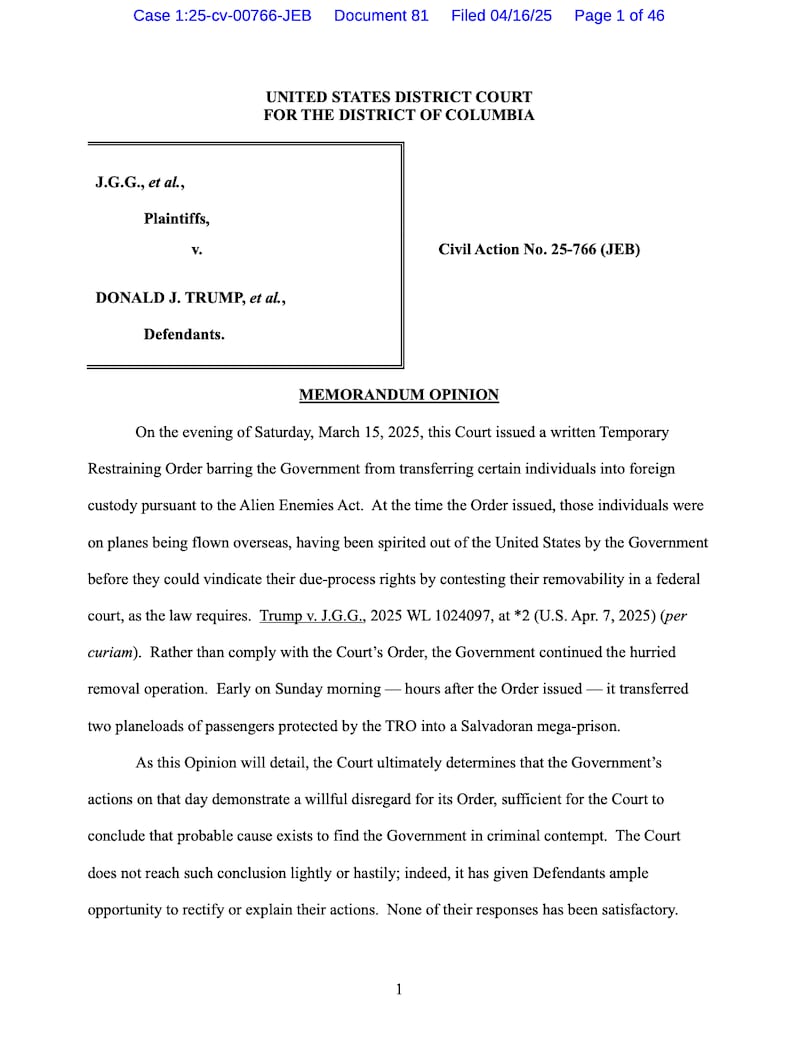 UNITED STATES DISTRICT COURT
FOR THE DISTRICT OF COLUMBIA
J.G.G., et al.,
 Plaintiffs,
v. Civil Action No. 25-766 (JEB)
DONALD J. TRUMP, et al.,
Defendants.
MEMORANDUM OPINION
On the evening of Saturday, March 15, 2025, this Court issued a written Temporary
Restraining Order barring the Government from transferring certain individuals into foreign
custody pursuant to the Alien Enemies Act. At the time the Order issued, those individuals were
on planes being flown overseas, having been spirited out of the United States by the Government
before they could vindicate their due-process rights by contesting their removability in a federal
court, as the law requires. Trump v. J.G.G., 2025 WL 1024097, at *2 (U.S. Apr. 7, 2025) (per
curiam). Rather than comply with the Court’s Order, the Government continued the hurried
removal operation. Early on Sunday morning — hours after the Order issued — it transferred
two planeloads of passengers protected by the TRO into a Salvadoran mega-prison.
As this Opinion will detail, the Court ultimately determines that the Government’s
actions on that day demonstrate a willful disregard for its Order, sufficient for the Court to
conclude that probable cause exists to find the Government in criminal contempt. The Court
does not reach such conclusion lightly or hastily; indeed, it has given Defendants ample
opportunity to rectify or explain their actions. None of their responses has been satisfactory.