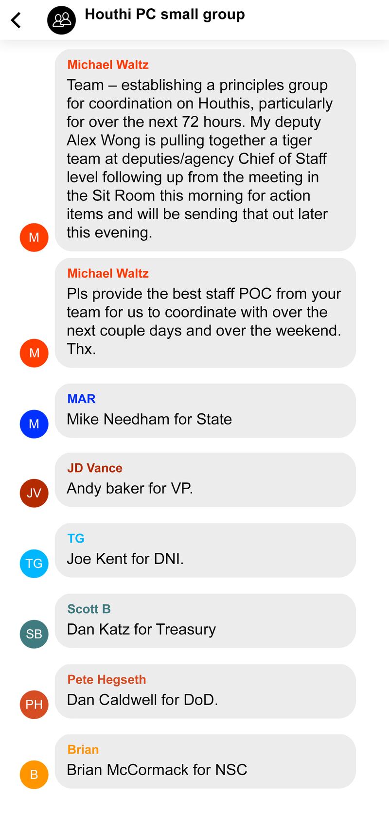 Recreation of Signal message conversation between Trump Cabinet members regarding bombings of the Houthi in Yemen. Houthi PC small group
1:
From Michael Waltz
Team – establishing a principles group for coordination on Houthis, particularly for over the next 72 hours. My deputy Alex Wong is pulling together a tiger team at deputies/agency Chief of Staff level following up from the meeting in the Sit Room this morning for action items and will be sending that out later this evening.
2.
From Michael Waltz (cont)
Pls provide the best staff POC from your team for us to coordinate with over the next couple days and over the weekend. Thx.
3.
From MAR (Rubio?)
Mike Needham for State
4.
From “JD Vance”
Andy baker for VP.
5.
From TG
Joe Kent for DNI.
6.
From Scott B
Dan Katz for Treasury
7.
From Pete Hegseth
Dan Caldwell for DoD.
8.
From Brian
Brian McCormack for NSC