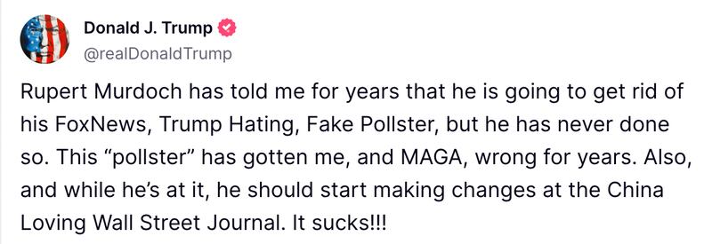 Rupert Murdoch has told me for years that he is going to get rid of his FoxNews, Trump Hating, Fake Pollster, but he has never done so. This “pollster” has gotten me, and MAGA, wrong for years. Also, and while he’s at it, he should start making changes at the China Loving Wall Street Journal. It sucks!!!